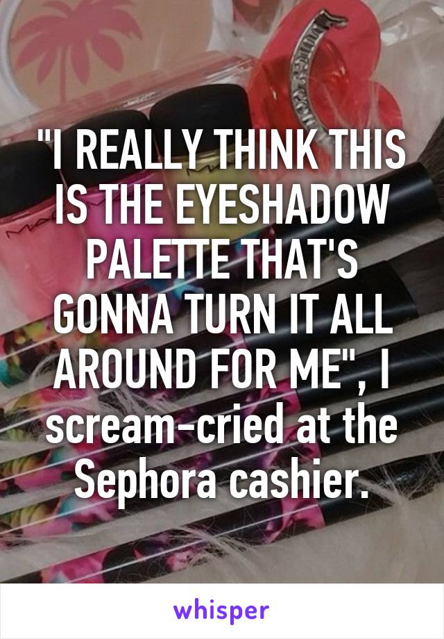 "I REALLY THINK THIS IS THE EYESHADOW PALETTE THAT'S GONNA TURN IT ALL AROUND FOR ME", I scream-cried at the Sephora cashier.