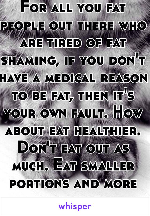For all you fat people out there who are tired of fat shaming, if you don't have a medical reason to be fat, then it's your own fault. How about eat healthier. Don't eat out as much. Eat smaller portions and more vegetables. 
