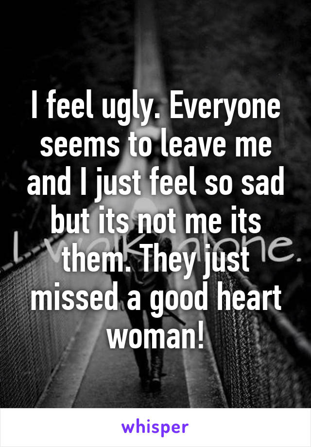 I feel ugly. Everyone seems to leave me and I just feel so sad but its not me its them. They just missed a good heart woman!