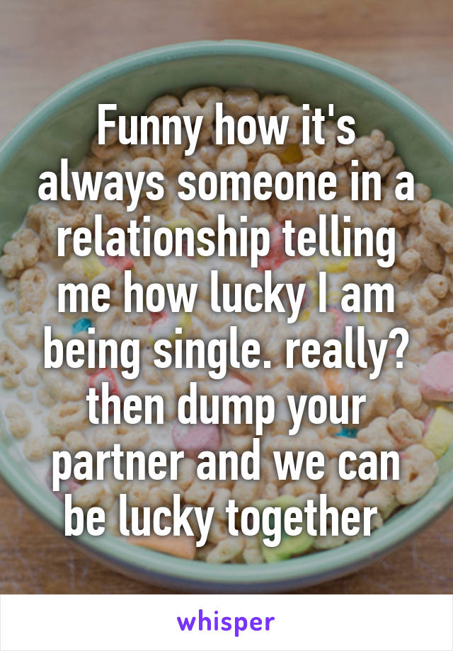 Funny how it's always someone in a relationship telling me how lucky I am being single. really? then dump your partner and we can be lucky together 