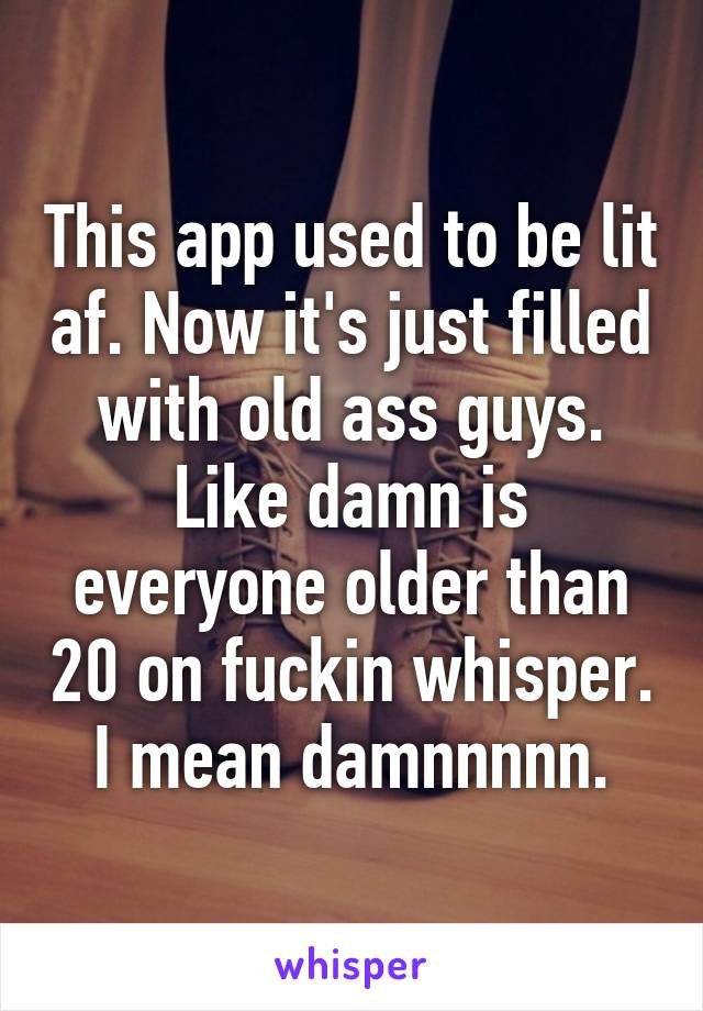This app used to be lit af. Now it's just filled with old ass guys. Like damn is everyone older than 20 on fuckin whisper. I mean damnnnnn.