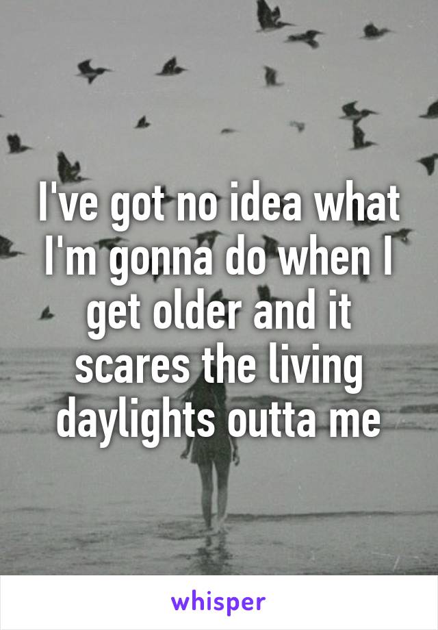 I've got no idea what I'm gonna do when I get older and it scares the living daylights outta me