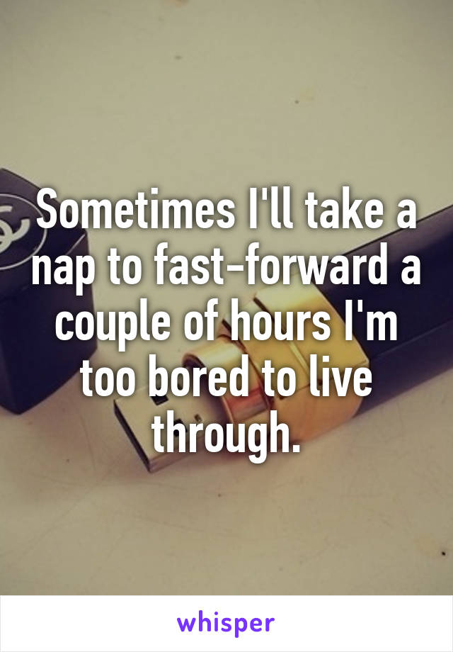 Sometimes I'll take a nap to fast-forward a couple of hours I'm too bored to live through.