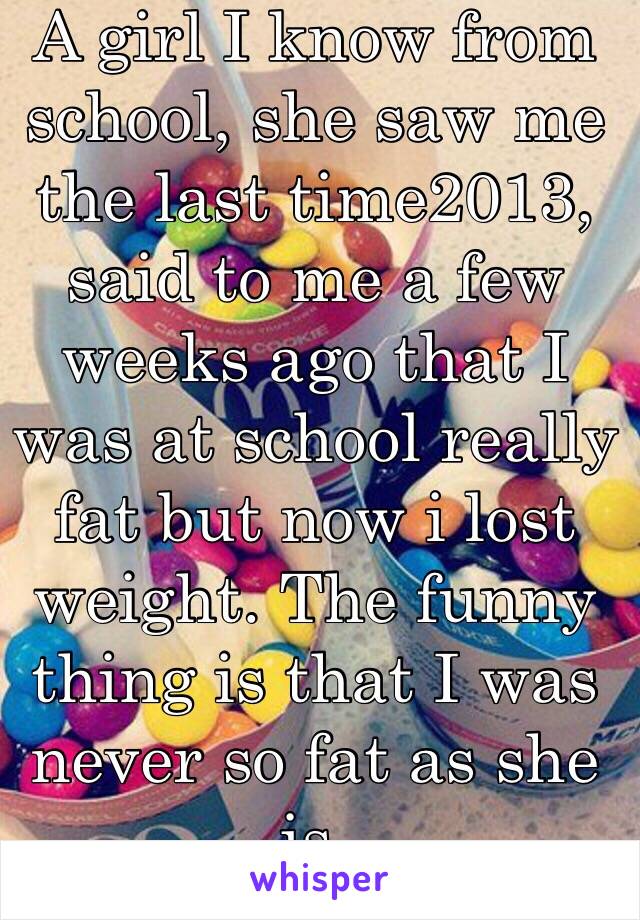 A girl I know from school, she saw me the last time2013, said to me a few weeks ago that I was at school really fat but now i lost weight. The funny thing is that I was never so fat as she is. 
