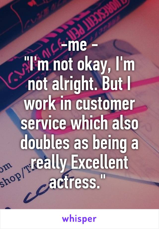  -me - 
"I'm not okay, I'm not alright. But I work in customer service which also doubles as being a really Excellent actress." 