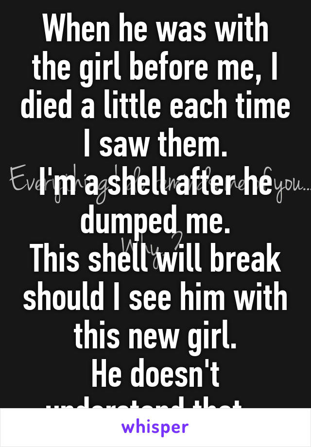 When he was with the girl before me, I died a little each time I saw them.
I'm a shell after he dumped me.
This shell will break should I see him with this new girl.
He doesn't understand that...