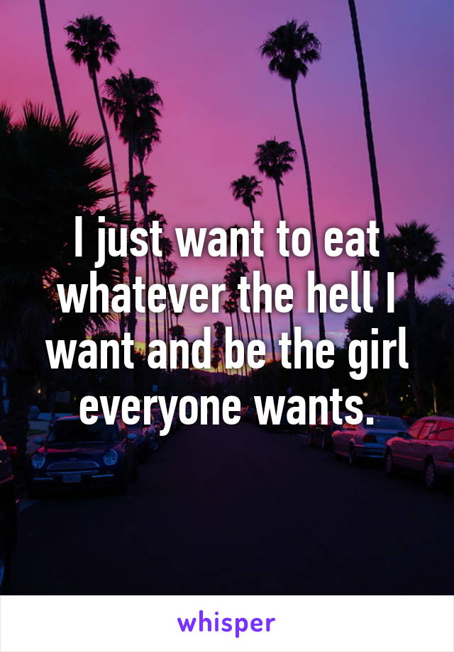 I just want to eat whatever the hell I want and be the girl everyone wants.