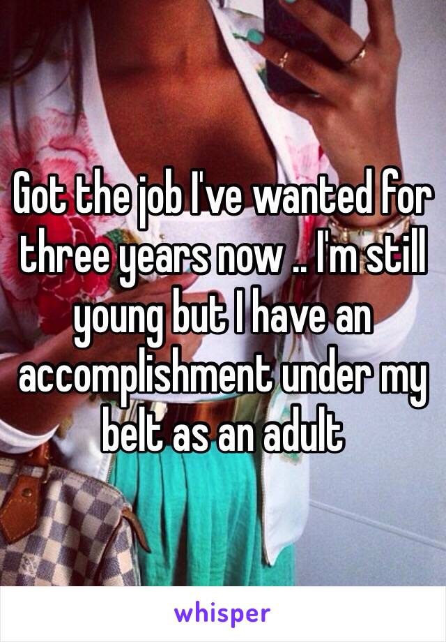 Got the job I've wanted for three years now .. I'm still young but I have an accomplishment under my belt as an adult 