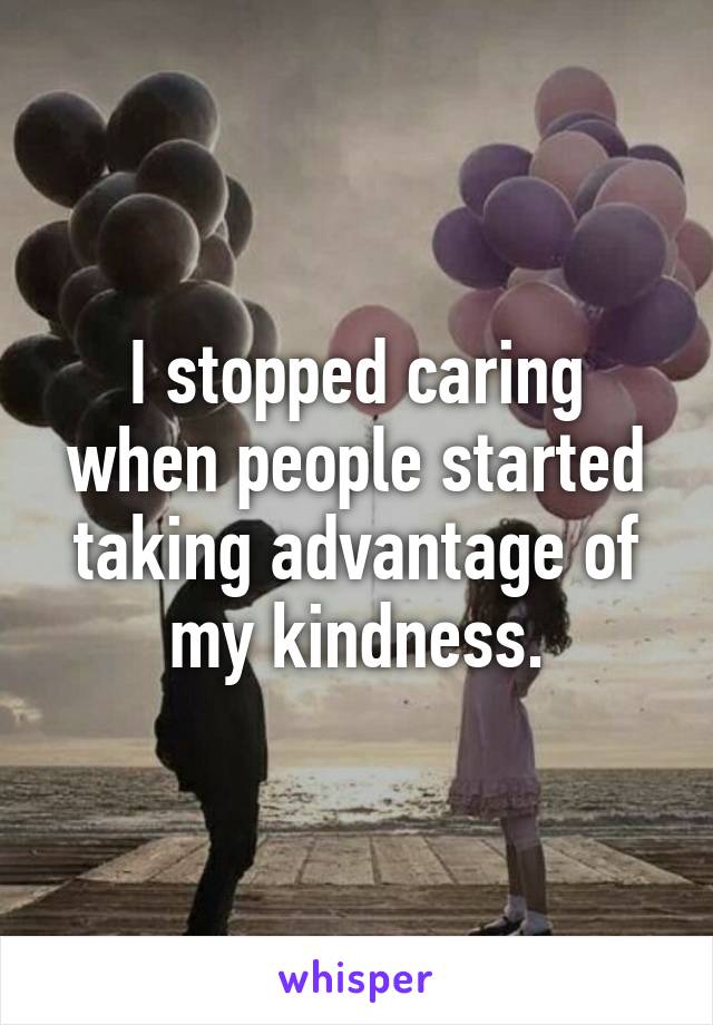 I stopped caring when people started taking advantage of my kindness.