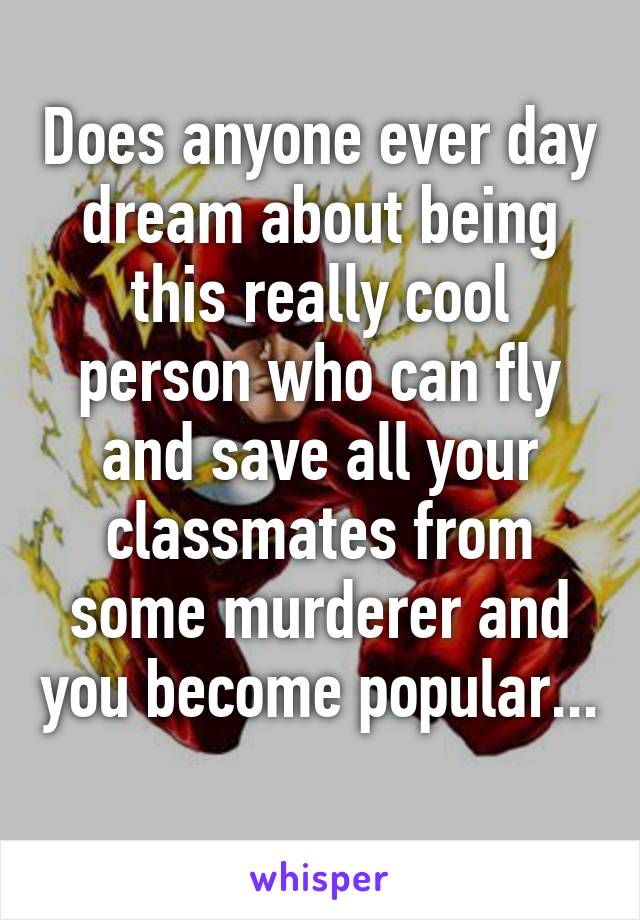 Does anyone ever day dream about being this really cool person who can fly and save all your classmates from some murderer and you become popular... 