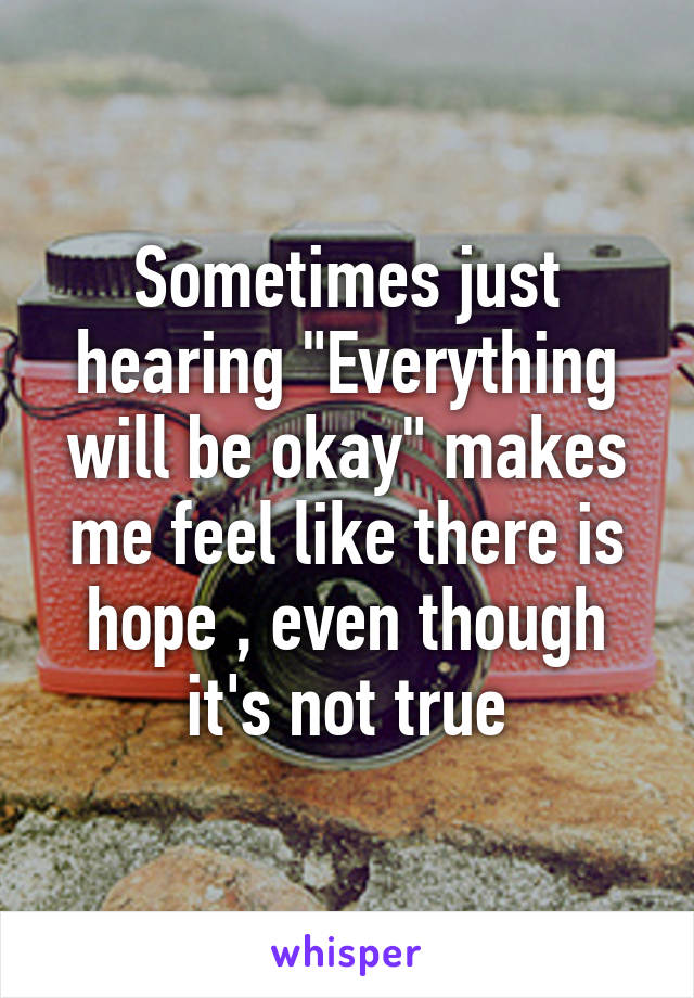 Sometimes just hearing "Everything will be okay" makes me feel like there is hope , even though it's not true