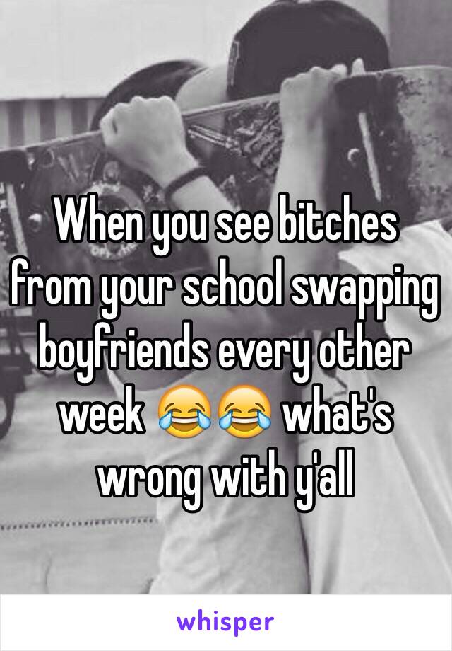When you see bitches from your school swapping boyfriends every other week 😂😂 what's wrong with y'all