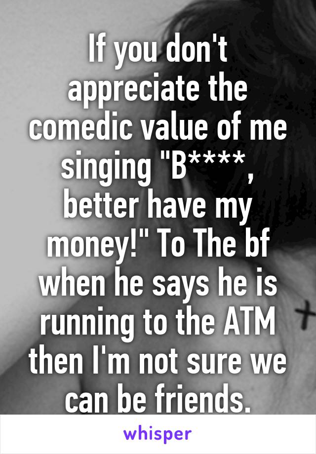 If you don't appreciate the comedic value of me singing "B****, better have my money!" To The bf when he says he is running to the ATM then I'm not sure we can be friends.
