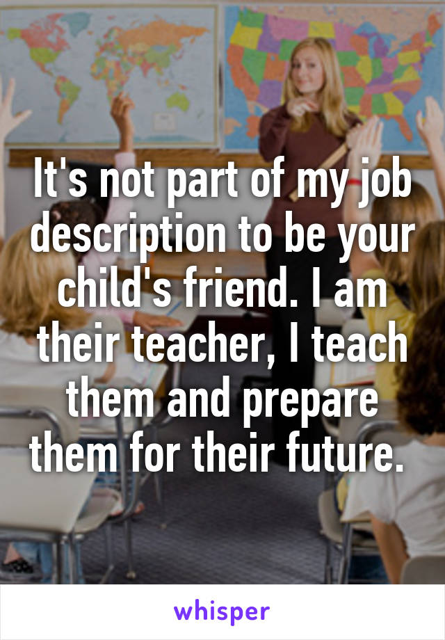 It's not part of my job description to be your child's friend. I am their teacher, I teach them and prepare them for their future. 