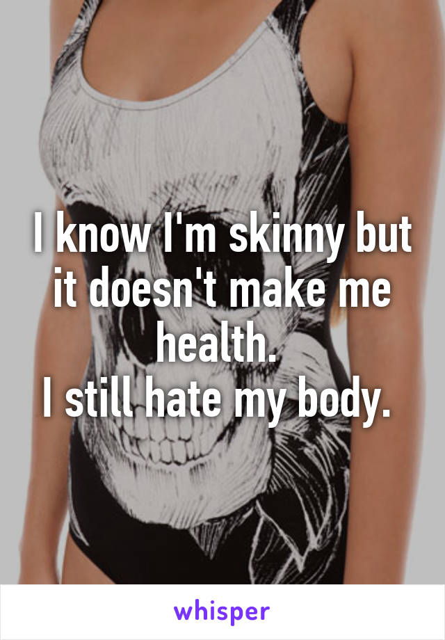 I know I'm skinny but it doesn't make me health. 
I still hate my body. 