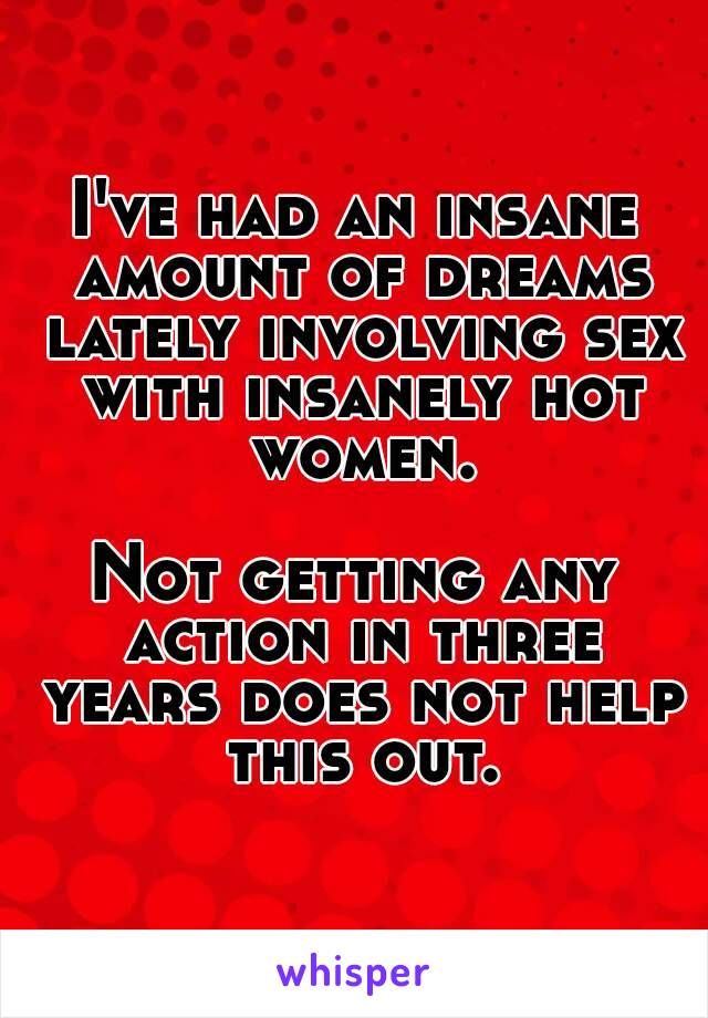 I've had an insane amount of dreams lately involving sex with insanely hot women.

Not getting any action in three years does not help this out.