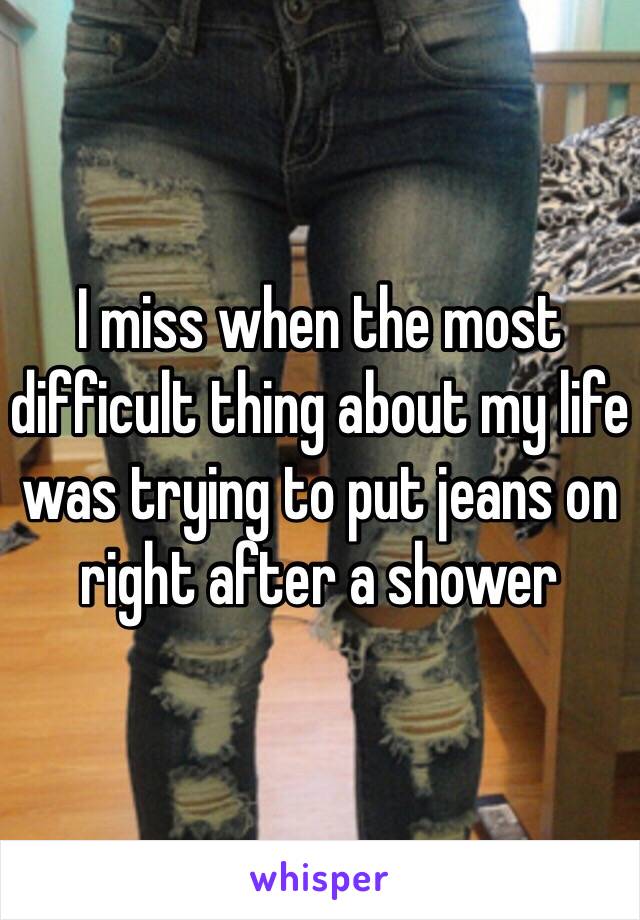 I miss when the most difficult thing about my life was trying to put jeans on right after a shower