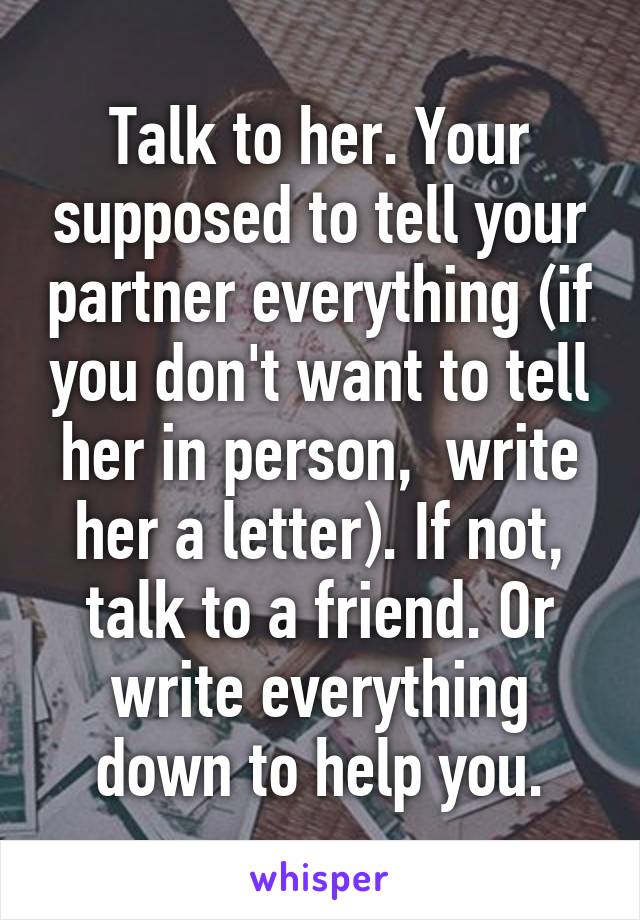 Talk to her. Your supposed to tell your partner everything (if you don't want to tell her in person,  write her a letter). If not, talk to a friend. Or write everything down to help you.
