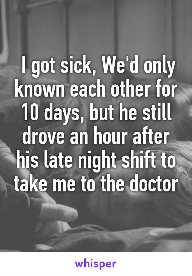  I got sick, We'd only known each other for 10 days, but he still drove an hour after his late night shift to take me to the doctor 