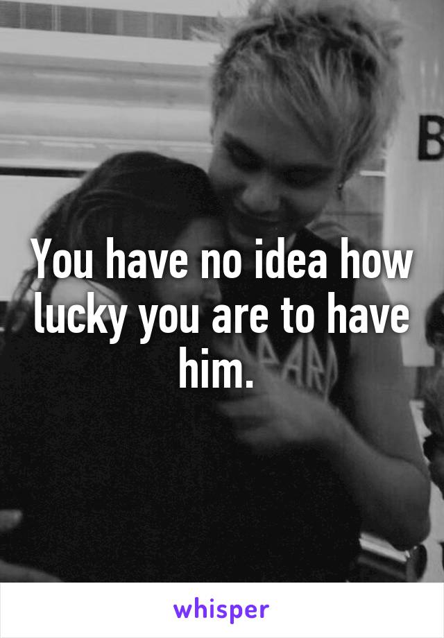 You have no idea how lucky you are to have him. 