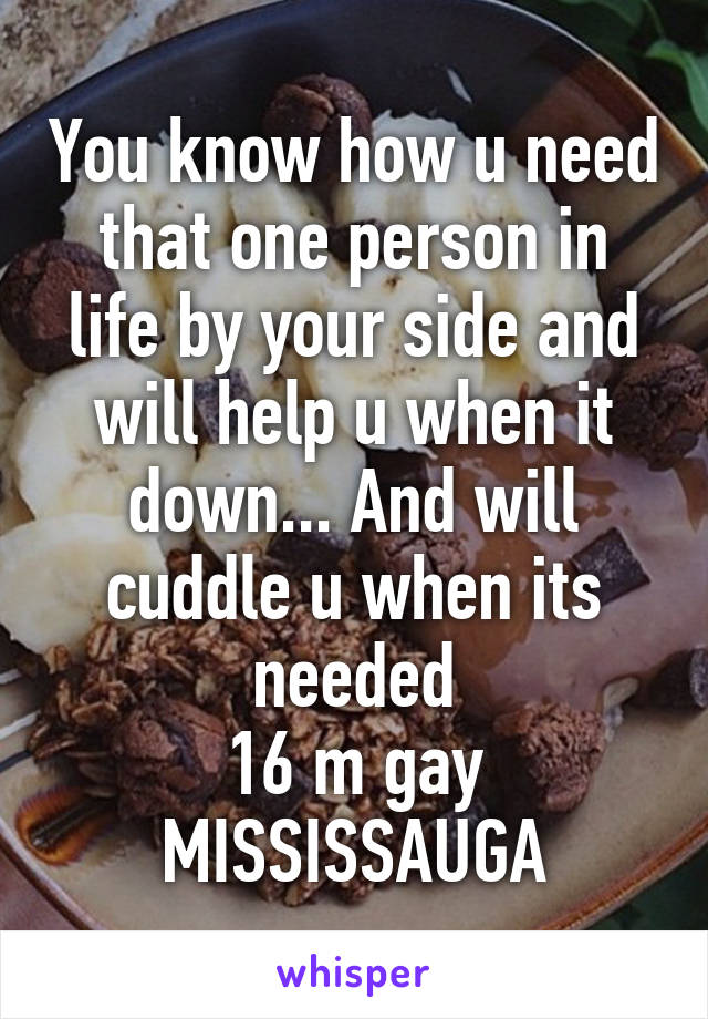 You know how u need that one person in life by your side and will help u when it down... And will cuddle u when its needed
16 m gay MISSISSAUGA
