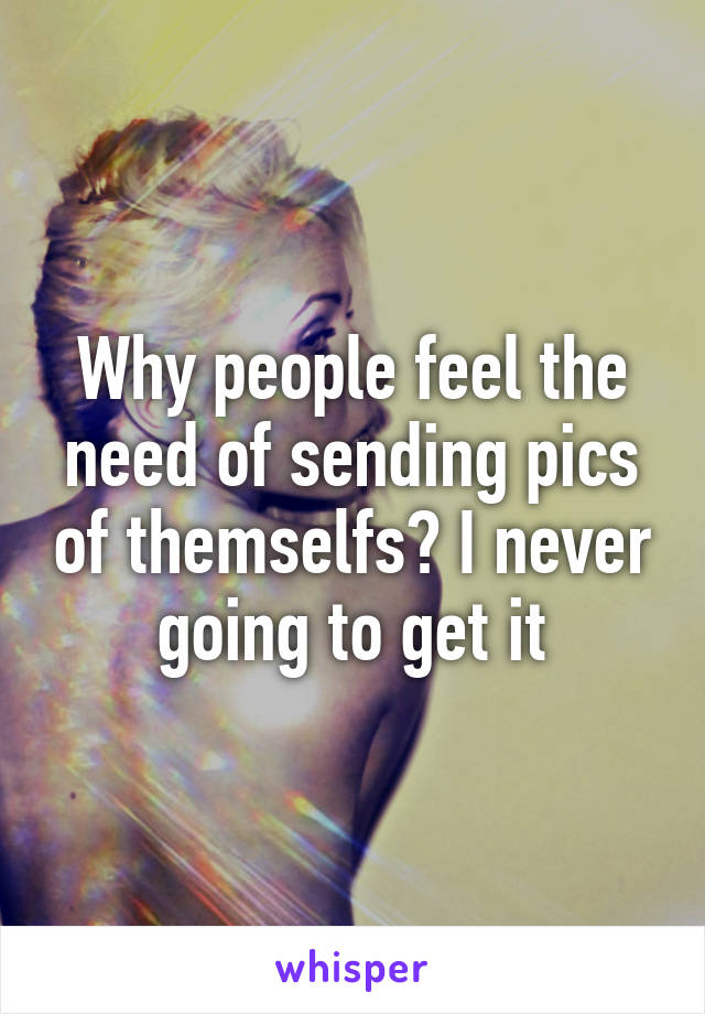 Why people feel the need of sending pics of themselfs? I never going to get it