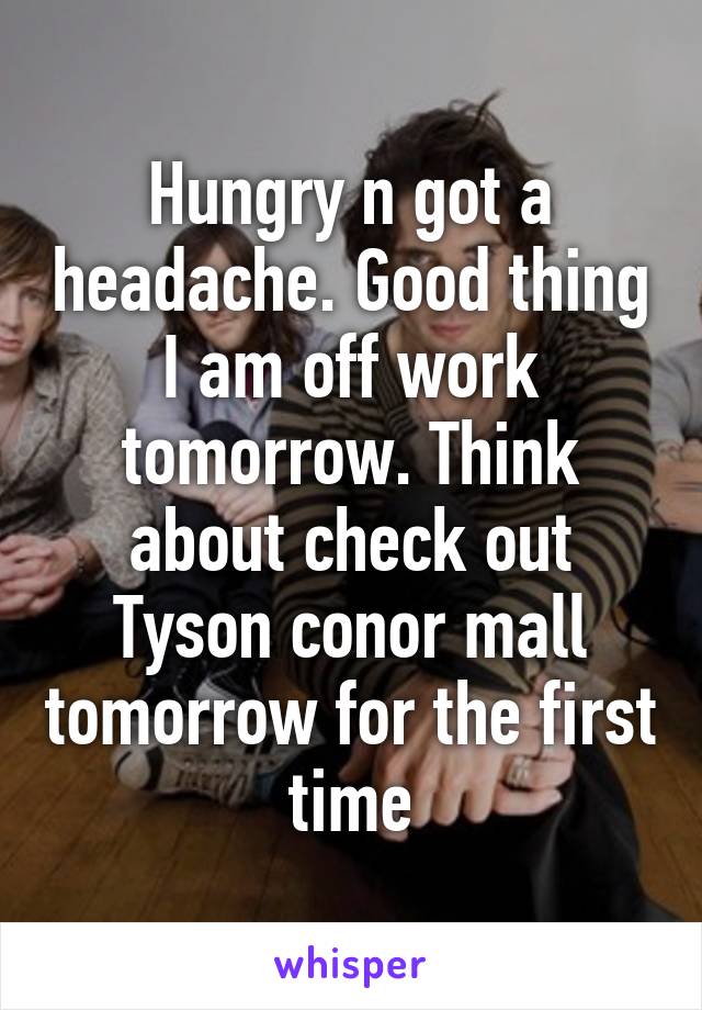 Hungry n got a headache. Good thing I am off work tomorrow. Think about check out Tyson conor mall tomorrow for the first time