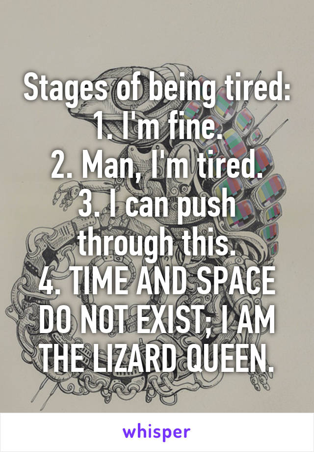 Stages of being tired:
1. I'm fine.
2. Man, I'm tired.
3. I can push through this.
4. TIME AND SPACE DO NOT EXIST; I AM THE LIZARD QUEEN.