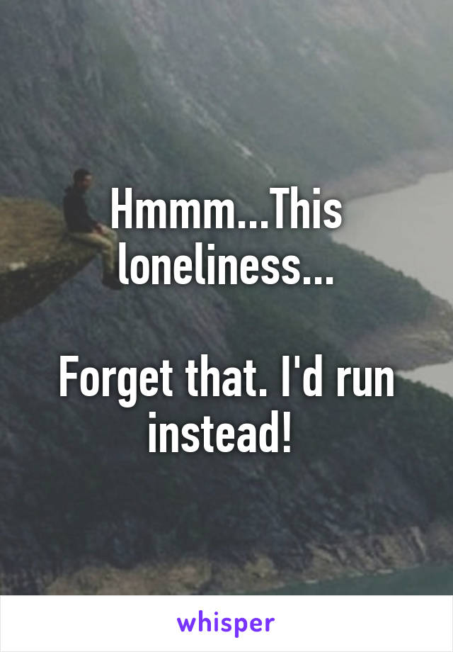Hmmm...This loneliness...

Forget that. I'd run instead! 