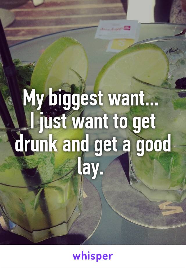 My biggest want... 
I just want to get drunk and get a good lay. 