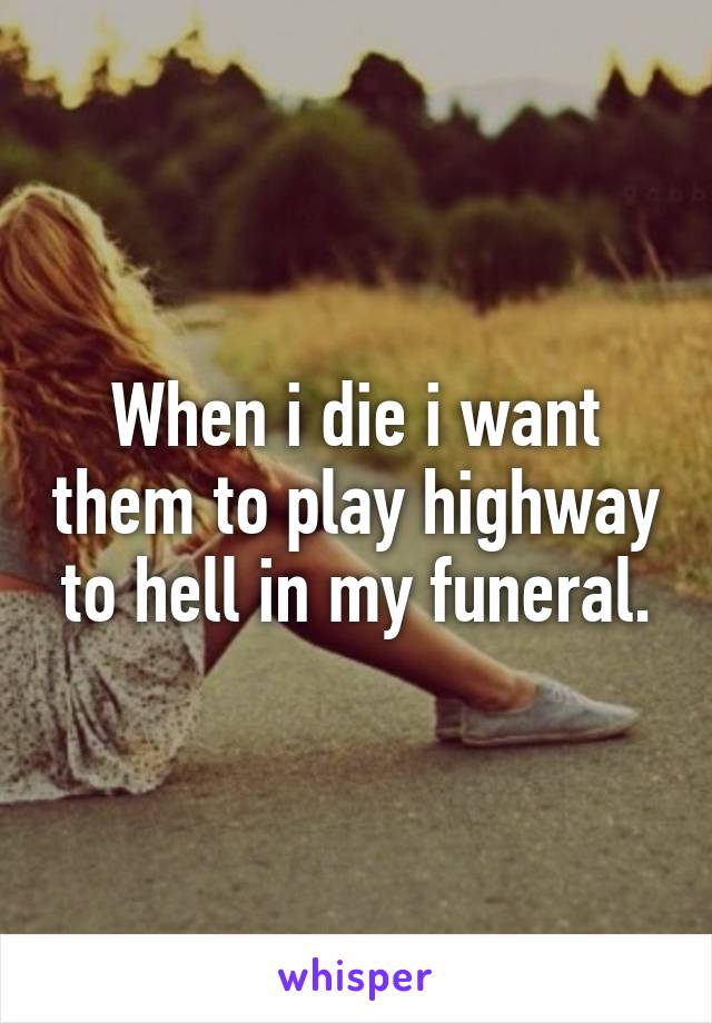 When i die i want them to play highway to hell in my funeral.