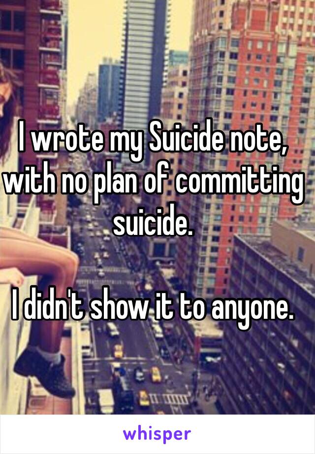 I wrote my Suicide note, with no plan of committing suicide.

I didn't show it to anyone.
