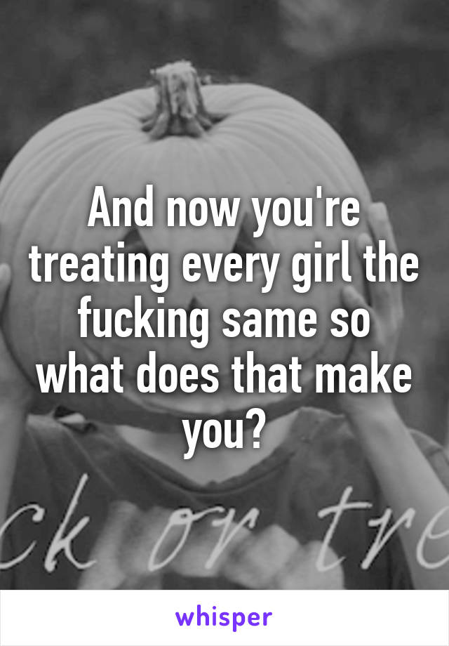 And now you're treating every girl the fucking same so what does that make you?