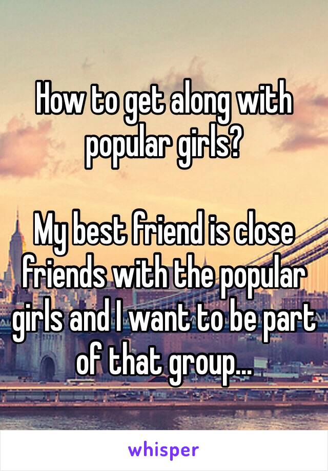 How to get along with popular girls? 

My best friend is close friends with the popular girls and I want to be part of that group...