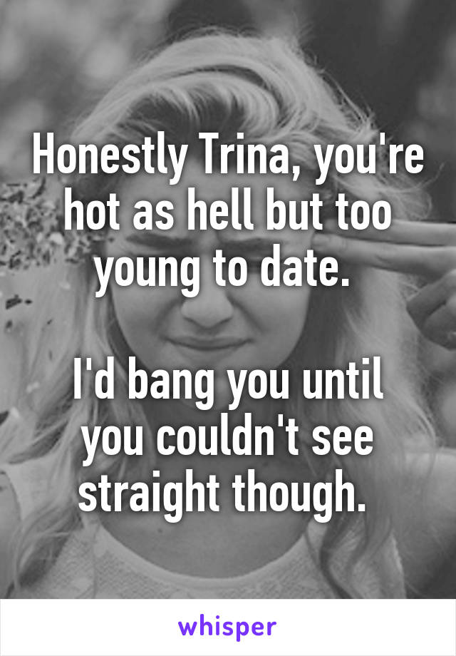 Honestly Trina, you're hot as hell but too young to date. 

I'd bang you until you couldn't see straight though. 