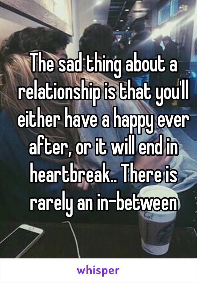 The sad thing about a relationship is that you'll either have a happy ever after, or it will end in heartbreak.. There is rarely an in-between