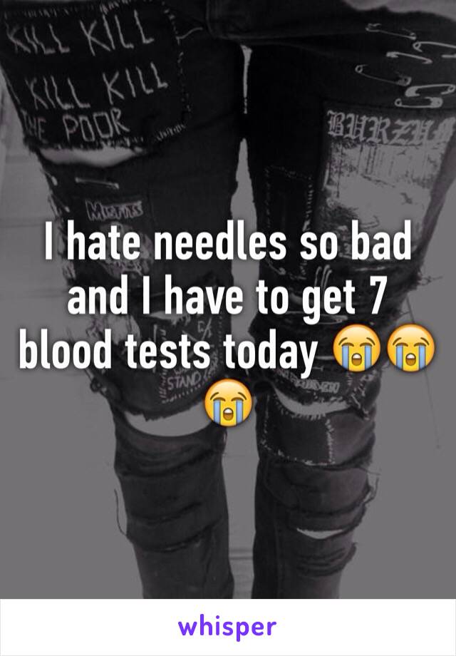I hate needles so bad and I have to get 7 blood tests today 😭😭😭