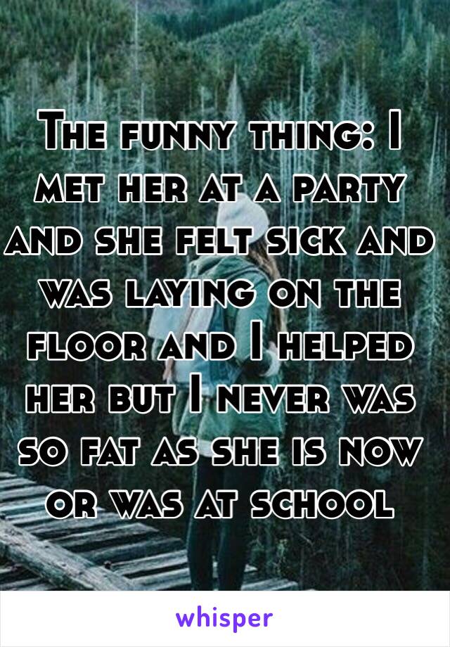 The funny thing: I met her at a party and she felt sick and was laying on the floor and I helped her but I never was so fat as she is now or was at school 