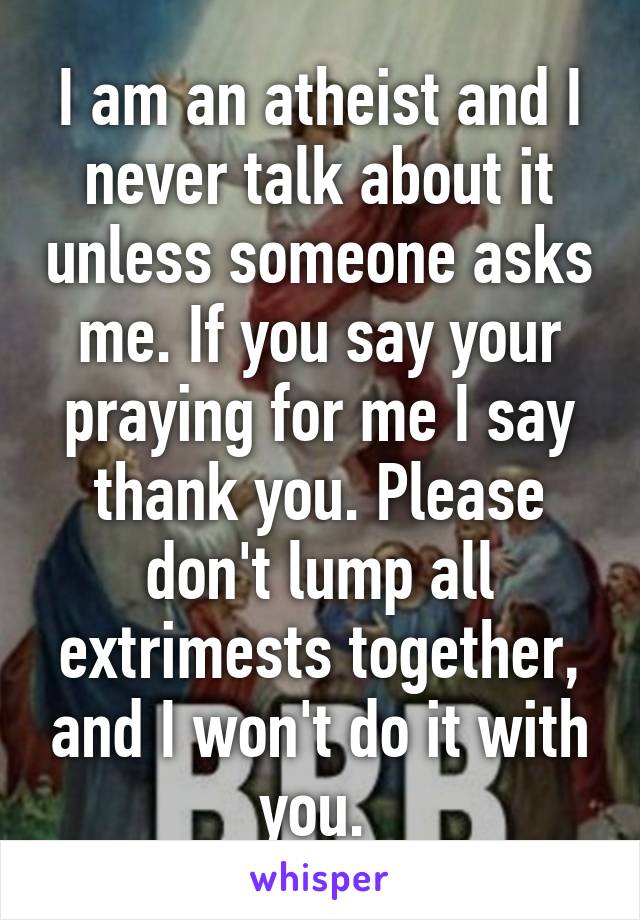 I am an atheist and I never talk about it unless someone asks me. If you say your praying for me I say thank you. Please don't lump all extrimests together, and I won't do it with you. 