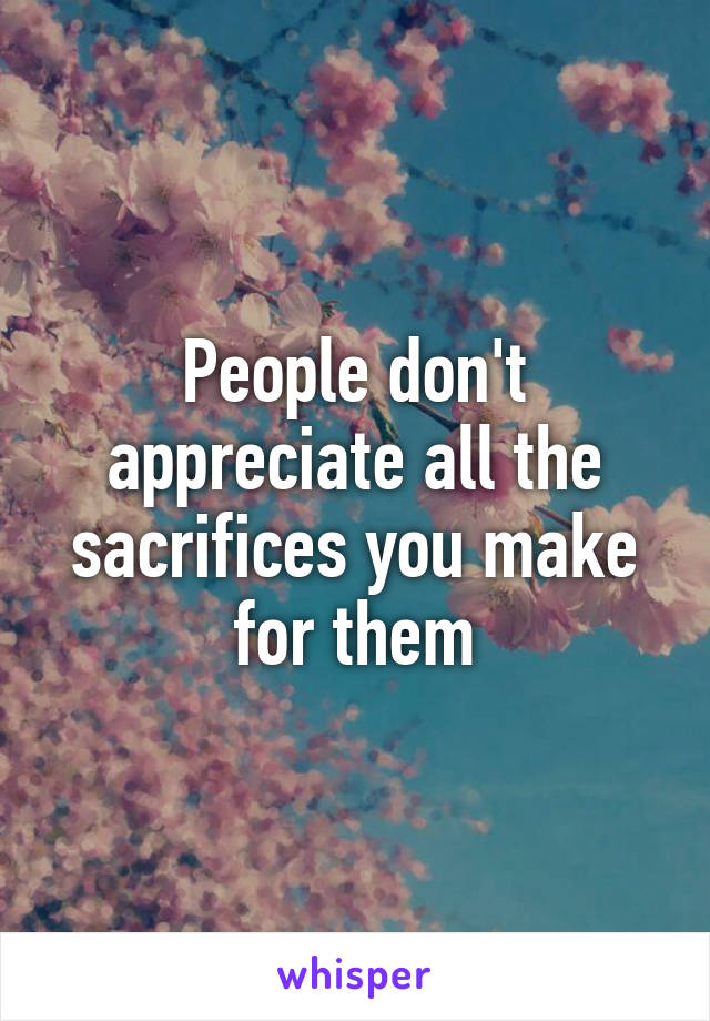 People don't appreciate all the sacrifices you make for them