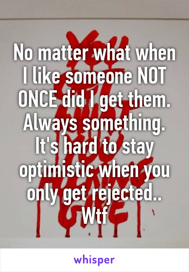 No matter what when I like someone NOT ONCE did I get them. Always something. It's hard to stay optimistic when you only get rejected.. Wtf
