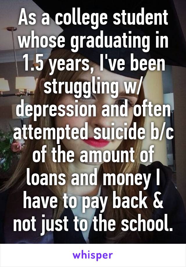 As a college student whose graduating in 1.5 years, I've been struggling w/ depression and often attempted suicide b/c of the amount of loans and money I have to pay back & not just to the school. 