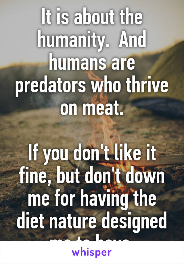 It is about the humanity.  And humans are predators who thrive on meat.

If you don't like it fine, but don't down me for having the diet nature designed me to have.