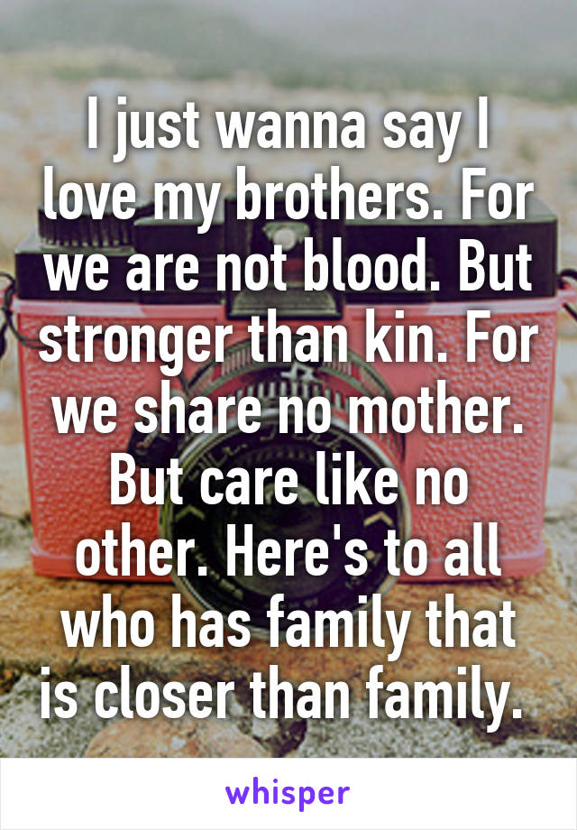 I just wanna say I love my brothers. For we are not blood. But stronger than kin. For we share no mother. But care like no other. Here's to all who has family that is closer than family. 