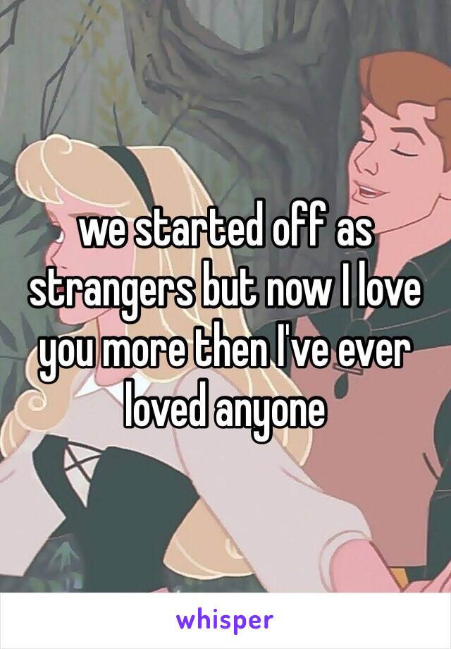 we started off as strangers but now I love you more then I've ever loved anyone 