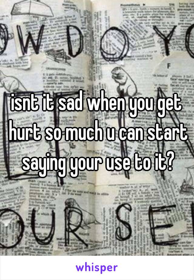 isnt it sad when you get hurt so much u can start saying your use to it?