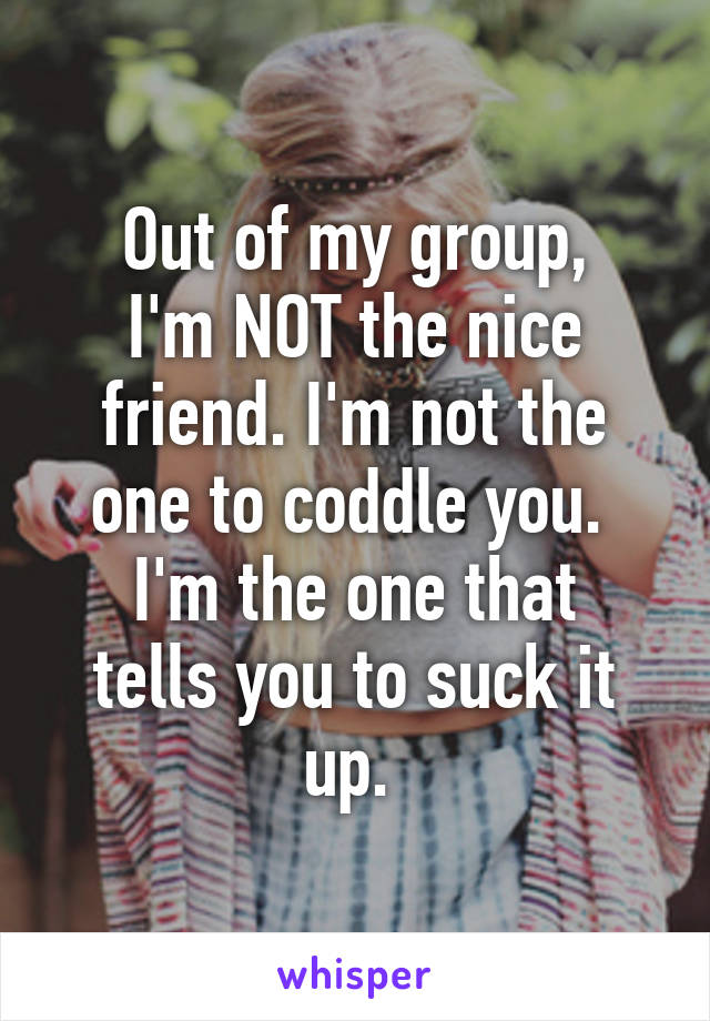 Out of my group,
I'm NOT the nice friend. I'm not the one to coddle you. 
I'm the one that tells you to suck it up. 