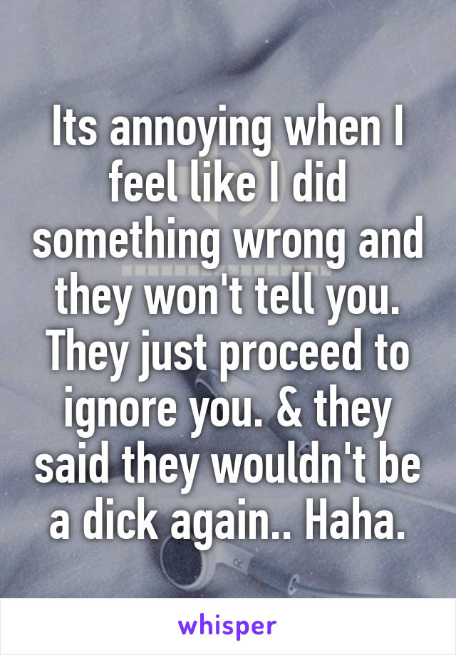 Its annoying when I feel like I did something wrong and they won't tell you. They just proceed to ignore you. & they said they wouldn't be a dick again.. Haha.