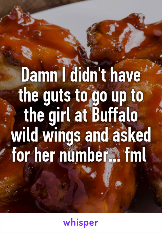 Damn I didn't have the guts to go up to the girl at Buffalo wild wings and asked for her number... fml 