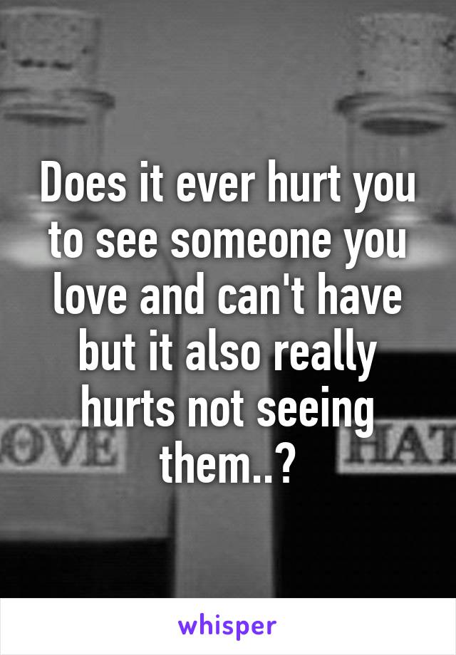 Does it ever hurt you to see someone you love and can't have but it also really hurts not seeing them..?